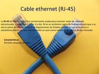 Cable ethernet (RJ-45) La RJ-45 es una interfaz física comúnmente usada para conectar redes de cableado estructurado, (categorías 4, 5, 5e, 6 y 6a). RJ es un acrónimo inglés de RegisteredJack que a su vez es parte del Código Federal de Regulaciones de Estados Unidos. Posee ocho pines o conexiones eléctricas, que normalmente se usan como extremos de cables de par trenzado. Características Permite conexión directa 
