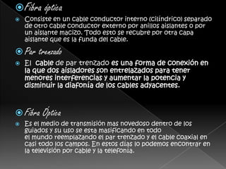 Fibra ópticaConsiste en un cable conductor interno (cilíndrico) separado de otro cable conductor externo por anillos aislantes o por un aislante macizo. Todo esto se recubre por otra capa aislante que es la funda del cable.Par trenzadoEl  cable de par trenzado es una forma de conexión en la que dos aisladores son entrelazados para tener menores interferencias y aumentar la potencia y disminuir la diafonía de los cables adyacentes.Fibra ÓpticaEs el medio de transmisión mas novedoso dentro de los guiados y su uso se esta masificando en todo el mundo reemplazando el par trenzado y el cable coaxial en casi todo los campos. En estos días lo podemos encontrar en la televisión por cable y la telefonía.