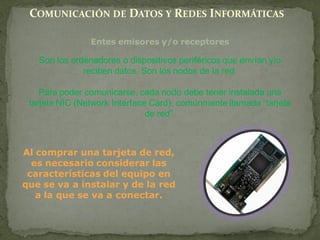 COMUNICACIÓN DE DATOS Y REDES INFORMÁTICAS

                Entes emisores y/o receptores

   Son los ordenadores o dispositivos periféricos que envían y/o
              reciben datos. Son los nodos de la red.

    Para poder comunicarse, cada nodo debe tener instalada una
 tarjeta NIC (Network Interface Card), comúnmente llamada “tarjeta
                               de red”.



Al comprar una tarjeta de red,
  es necesario considerar las
 características del equipo en
que se va a instalar y de la red
   a la que se va a conectar.
 