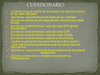 1.   ¿Cuántos tipos de medios de transmisión de datos se utilizan
     en las redes digitales?
2.    Escribe las características del cable de par trenzado.
3.   Escribe los colores de los cables de par trenzado para redes
     locales.
4.   Escribe las características y usos del cable STP (Shield
     twisted pair).
5.   Escribe las características y usos del cable UTP.
6.   Escribe las características y usos del cable coaxial.
7.   Escribe las características y usos de la fibra optica.
8.   ¿Cuál es la aplicación mas importante de la fibra optica?
9.    Describe el funcionamiento de cada uno de los tipos de
     fibra optica.
 10. Escribe las caracteristicas de funcionamiento de los enlaces
                              inalambricos.
11. ¿Cuál es el ente emisor y receptor de datos de las
     computadoras?
 