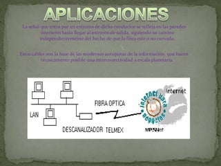 La señal que entra por un extremo de dicho conductor se refleja en las paredes
          interiores hasta llegar al extremo de salida, siguiendo su camino
         independientemente del hecho de que la fibra esté o no curvada.


Estos cables son la base de las modernas autopistas de la información, que hacen
          técnicamente posible una interconectividad a escala planetaria.
 