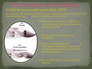  Cable de par trenzado apantallado (STP):
En este tipo de cable, cada par va recubierto por una malla conductora que actúa de apantalla
frente a interferencias y ruido eléctrico. Su impedancia es de 150 Ohm.

                                       El nivel de protección del STP ante
                                        perturbaciones externas es mayor al
                                        ofrecido por UTP.


                                       Es más costoso y requiere más
                                        instalación.

                                       Se usa en instalaciones de procesos de
                                        datos por su capacidad y sus buenas
                                        características contra las radiaciones
                                        electromagnéticas


                                       Es un cable robusto, caro y difícil de
                                        instalar
 
