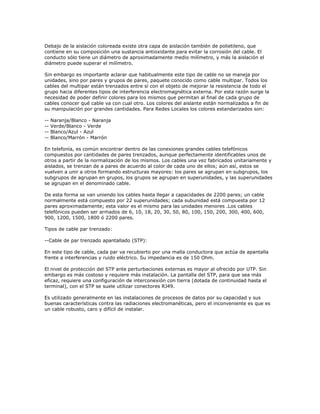 Debajo de la aislación coloreada existe otra capa de aislación también de polietileno, que
contiene en su composición una sustancia antioxidante para evitar la corrosión del cable. El
conducto sólo tiene un diámetro de aproximadamente medio milímetro, y más la aislación el
diámetro puede superar el milímetro.

Sin embargo es importante aclarar que habitualmente este tipo de cable no se maneja por
unidades, sino por pares y grupos de pares, paquete conocido como cable multipar. Todos los
cables del multipar están trenzados entre sí con el objeto de mejorar la resistencia de todo el
grupo hacia diferentes tipos de interferencia electromagnética externa. Por esta razón surge la
necesidad de poder definir colores para los mismos que permitan al final de cada grupo de
cables conocer qué cable va con cual otro. Los colores del aislante están normalizados a fin de
su manipulación por grandes cantidades. Para Redes Locales los colores estandarizados son:

--   Naranja/Blanco - Naranja
--   Verde/Blanco - Verde
--   Blanco/Azul - Azul
--   Blanco/Marrón - Marrón

En telefonía, es común encontrar dentro de las conexiones grandes cables telefónicos
compuestos por cantidades de pares trenzados, aunque perfectamente identificables unos de
otros a partir de la normalización de los mismos. Los cables una vez fabricados unitariamente y
aislados, se trenzan de a pares de acuerdo al color de cada uno de ellos; aún así, estos se
vuelven a unir a otros formando estructuras mayores: los pares se agrupan en subgrupos, los
subgrupos de agrupan en grupos, los grupos se agrupan en superunidades, y las superunidades
se agrupan en el denominado cable.

De esta forma se van uniendo los cables hasta llegar a capacidades de 2200 pares; un cable
normalmente está compuesto por 22 superunidades; cada subunidad está compuesta por 12
pares aproximadamente; esta valor es el mismo para las unidades menores .Los cables
telefónicos pueden ser armados de 6, 10, 18, 20, 30, 50, 80, 100, 150, 200, 300, 400, 600,
900, 1200, 1500, 1800 ó 2200 pares.

Tipos de cable par trenzado:

--Cable de par trenzado apantallado (STP):

En este tipo de cable, cada par va recubierto por una malla conductora que actúa de apantalla
frente a interferencias y ruido eléctrico. Su impedancia es de 150 Ohm.

El nivel de protección del STP ante perturbaciones externas es mayor al ofrecido por UTP. Sin
embargo es más costoso y requiere más instalación. La pantalla del STP, para que sea más
eficaz, requiere una configuración de interconexión con tierra (dotada de continuidad hasta el
terminal), con el STP se suele utilizar conectores RJ49.

Es utilizado generalmente en las instalaciones de procesos de datos por su capacidad y sus
buenas características contra las radiaciones electromanéticas, pero el inconveniente es que es
un cable robusto, caro y difícil de instalar.
 