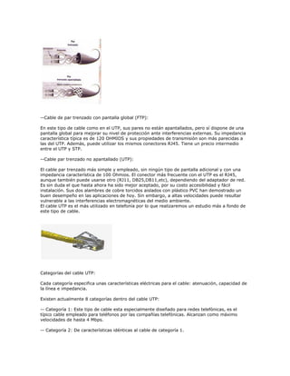 --Cable de par trenzado con pantalla global (FTP):

En este tipo de cable como en el UTP, sus pares no están apantallados, pero sí dispone de una
pantalla global para mejorar su nivel de protección ante interferencias externas. Su impedancia
característica típica es de 120 OHMIOS y sus propiedades de transmisión son más parecidas a
las del UTP. Además, puede utilizar los mismos conectores RJ45. Tiene un precio intermedio
entre el UTP y STP.

--Cable par trenzado no apantallado (UTP):

El cable par trenzado más simple y empleado, sin ningún tipo de pantalla adicional y con una
impedancia característica de 100 Ohmios. El conector más frecuente con el UTP es el RJ45,
aunque también puede usarse otro (RJ11, DB25,DB11,etc), dependiendo del adaptador de red.
Es sin duda el que hasta ahora ha sido mejor aceptado, por su costo accesibilidad y fácil
instalación. Sus dos alambres de cobre torcidos aislados con plástico PVC han demostrado un
buen desempeño en las aplicaciones de hoy. Sin embargo, a altas velocidades puede resultar
vulnerable a las interferencias electromagnéticas del medio ambiente.
El cable UTP es el más utilizado en telefonía por lo que realizaremos un estudio más a fondo de
este tipo de cable.




Categorías del cable UTP:

Cada categoría especifica unas características eléctricas para el cable: atenuación, capacidad de
la línea e impedancia.

Existen actualmente 8 categorías dentro del cable UTP:

-- Categoría 1: Este tipo de cable esta especialmente diseñado para redes telefónicas, es el
típico cable empleado para teléfonos por las compañías telefónicas. Alcanzan como máximo
velocidades de hasta 4 Mbps.

-- Categoría 2: De características idénticas al cable de categoría 1.
 
