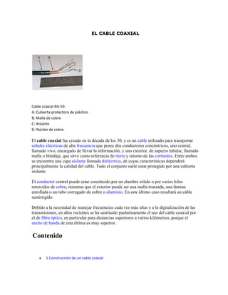 EL CABLE COAXIAL




Cable coaxial RG-59.
A: Cubierta protectora de plástico
B: Malla de cobre
C: Aislante
D: Núcleo de cobre.

El cable coaxial fue creado en la década de los 30, y es un cable utilizado para transportar
señales eléctricas de alta frecuencia que posee dos conductores concéntricos, uno central,
llamado vivo, encargado de llevar la información, y uno exterior, de aspecto tubular, llamado
malla o blindaje, que sirve como referencia de tierra y retorno de las corrientes. Entre ambos
se encuentra una capa aislante llamada dieléctrico, de cuyas características dependerá
principalmente la calidad del cable. Todo el conjunto suele estar protegido por una cubierta
aislante.

El conductor central puede estar constituido por un alambre sólido o por varios hilos
retorcidos de cobre; mientras que el exterior puede ser una malla trenzada, una lámina
enrollada o un tubo corrugado de cobre o aluminio. En este último caso resultará un cable
semirrígido.

Debido a la necesidad de manejar frecuencias cada vez más altas y a la digitalización de las
transmisiones, en años recientes se ha sustituido paulatinamente el uso del cable coaxial por
el de fibra óptica, en particular para distancias superiores a varios kilómetros, porque el
ancho de banda de esta última es muy superior.

Contenido


       1 Construcción de un cable coaxial
 