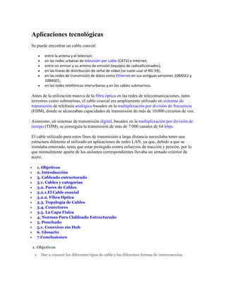 Aplicaciones tecnológicas
Se puede encontrar un cable coaxial:

               entre la antena y el televisor;
               en las redes urbanas de televisión por cable (CATV) e Internet;
               entre un emisor y su antena de emisión (equipos de radioaficionados);
               en las líneas de distribución de señal de vídeo (se suele usar el RG-59);
               en las redes de transmisión de datos como Ethernet en sus antiguas versiones 10BASE2 y
                10BASE5;
               en las redes telefónicas interurbanas y en los cables submarinos.

Antes de la utilización masiva de la fibra óptica en las redes de telecomunicaciones, tanto
terrestres como submarinas, el cable coaxial era ampliamente utilizado en sistemas de
transmisión de telefonía analógica basados en la multiplexación por división de frecuencia
(FDM), donde se alcanzaban capacidades de transmisión de más de 10.000 circuitos de voz.

Asimismo, en sistemas de transmisión digital, basados en la multiplexación por división de
tiempo (TDM), se conseguía la transmisión de más de 7.000 canales de 64 kbps

El cable utilizado para estos fines de transmisión a larga distancia necesitaba tener una
estructura diferente al utilizado en aplicaciones de redes LAN, ya que, debido a que se
instalaba enterrado, tenía que estar protegido contra esfuerzos de tracción y presión, por lo
que normalmente aparte de los aislantes correspondientes llevaba un armado exterior de
acero.

     1. Objetivos
     2. Introducción
     3. Cableado estructurado
     3.1. Cables y categorías
     3.2. Pares de Cables
     3.2.1.El Cable coaxial
     3.2.2. Fibra Optica
     3.3. Topología de Cables
     3.4. Conectores
     3.5. La Capa Física
     4. Normas Para Clableado Estructurado
     5. Ponchado
     5.1. Conexion sin Hub
     6. Glosario
     7.Conclusiones

    1. Objetivos
     1.       Dar a conocer los diferentes tipos de cable y las diferentes formas de interconexión.
 