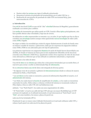 2. Ilustrar sobre las normas que rigen el cableado estructurado.
 3. Demostrar la técnica de ponchado del terminal RJ45 con el cable UTP Cat. 5.
 4. Realización de una practica de ponchado de cable UTP con terminal RJ45, para
    interconexión de 2 CPUs.

2. Introducción
Una red de área local (LAN) es una red de "alta" velocidad (decenas de Megabits), generalmente
confinada a un mismo piso o edificio.
Los medios de transmisión que utiliza puede ser UTP, Coaxial o fibra óptica principalmente, esto
hace posible obtener altas velocidades y baja tasa de errores.
Su utilización en redes empresariales se remonta a 15 a 20 años, lo que implica que hoy en día se
considere una tecnología madura aunque están apareciendo nuevas tecnologías de redes LANs
como ATM y Gigabit.
Su origen se debió a la necesidad que existía de asignar dinámicamente el ancho de banda entre
un número variable de usuarios y aplicaciones, dado que los esquemas de asignación estáticos
como TDM y FDM no son adecuados para este tipo de aplicaciones.
Las primeras experiencias con asignación dinámica de ancho de banda fueron desarrollados con
ALOHA, de donde se tomaron las bases para la más ampliamente difundida red de área local
conocida como Ethernet o IEEE 802.3. Igualmente existen otros esquemas de redes de área local
como alternativas a Ethernet que se han utilizado en ambientes industriales y empresarial.
Introduccion a las redes de datos
Una red de datos es un sistema que enlaza dos o más puntos (terminales) por un medio físico, el
cual sirve para enviar o recibir un determinado flujo de información.
En su estructura básica una red de datos está integrada de diversas partes:
* En algunas veces de un armario o gabinete de telecomunicaciones donde se colocan de manera
ordenada los Hubs, y Pach Panels.
* Los servidores en los cuales se encuentra y procesa la información disponible al usuario, es el
administrador del sistema.
* Los Hubs, los cuales hacen la función de amplificador de señales, y a los cuales se encuentran
conectados los nodos. Dicho enlace o columna vertebral del sistema se recomienda realizar en
Fibra Optica o bien en cable UTP, del cual hablaremos más
adelante. * Los "Pach Panel's", los cuales son unos organizadores de cables.
* El "Pach Cable", el cual es un cable del tipo UTP solo que con mayor flexibilidad que el UTP
corriente (el empleado en el cableado horizontal), el cual interconecta al "Pach Panel" con el
"Hub", así como también a los tomas o placas de pared con
cada una de las terminales (PC's).
Finalmente lo que se conoce como Cableado Horizontal en el cual suele utilizarse cable UTP, y
enlaza el pach panel con cada una de las placas de pared.
 