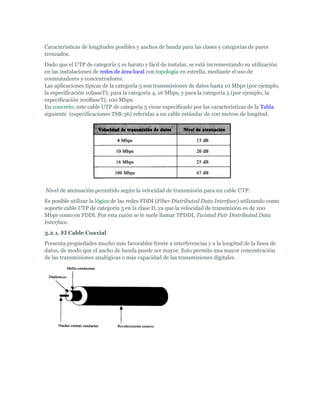 Características de longitudes posibles y anchos de banda para las clases y categorías de pares
trenzados.
Dado que el UTP de categoría 5 es barato y fácil de instalar, se está incrementando su utilización
en las instalaciones de redes de área local con topología en estrella, mediante el uso de
conmutadores y concentradores.
Las aplicaciones típicas de la categoría 3 son transmisiones de datos hasta 10 Mbps (por ejemplo,
la especificación 10baseT); para la categoría 4, 16 Mbps, y para la categoría 5 (por ejemplo, la
especificación 100BaseT), 100 Mbps.
En concreto, este cable UTP de categoría 5 viene especificado por las características de la Tabla
siguiente (especificaciones TSB-36) referidas a un cable estándar de 100 metros de longitud.




Nivel de atenuación permitido según la velocidad de transmisión para un cable UTP.
Es posible utilizar la lógica de las redes FDDI (Fiber Distributed Data Interface) utilizando como
soporte cable UTP de categoría 5 en la clase D, ya que la velocidad de transmisión es de 100
Mbps como en FDDI. Por esta razón se le suele llamar TPDDI, Twisted Pair Distributed Data
Interface.
3.2.1. El Cable Coaxial
Presenta propiedades mucho más favorables frente a interferencias y a la longitud de la línea de
datos, de modo que el ancho de banda puede ser mayor. Esto permite una mayor concentración
de las transmisiones analógicas o más capacidad de las transmisiones digitales.
 