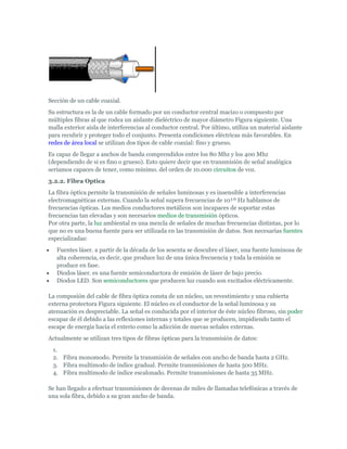 Sección de un cable coaxial.
Su estructura es la de un cable formado por un conductor central macizo o compuesto por
múltiples fibras al que rodea un aislante dieléctrico de mayor diámetro Figura siguiente. Una
malla exterior aisla de interferencias al conductor central. Por último, utiliza un material aislante
para recubrir y proteger todo el conjunto. Presenta condiciones eléctricas más favorables. En
redes de área local se utilizan dos tipos de cable coaxial: fino y grueso.
Es capaz de llegar a anchos de banda comprendidos entre los 80 Mhz y los 400 Mhz
(dependiendo de si es fino o grueso). Esto quiere decir que en transmisión de señal analógica
seríamos capaces de tener, como mínimo. del orden de 10.000 circuitos de voz.
3.2.2. Fibra Optica
La fibra óptica permite la transmisión de señales luminosas y es insensible a interferencias
electromagnéticas externas. Cuando la señal supera frecuencias de 10¹º Hz hablamos de
frecuencias ópticas. Los medios conductores metálicos son incapaces de soportar estas
frecuencias tan elevadas y son necesarios medios de transmisión ópticos.
Por otra parte, la luz ambiental es una mezcla de señales de muchas frecuencias distintas, por lo
que no es una buena fuente para ser utilizada en las transmisión de datos. Son necesarias fuentes
especializadas:
    Fuentes láser. a partir de la década de los sesenta se descubre el láser, una fuente luminosa de
     alta coherencia, es decir, que produce luz de una única frecuencia y toda la emisión se
     produce en fase.
    Diodos láser. es una fuente semiconductora de emisión de láser de bajo precio.
    Diodos LED. Son semiconductores que producen luz cuando son excitados eléctricamente.

La composión del cable de fibra óptica consta de un núcleo, un revestimiento y una cubierta
externa protectora Figura siguiente. El núcleo es el conductor de la señal luminosa y su
atenuación es despreciable. La señal es conducida por el interior de éste núcleo fibroso, sin poder
escapar de él debido a las reflexiones internas y totales que se producen, impidiendo tanto el
escape de energía hacia el exterio como la adicción de nuevas señales externas.
Actualmente se utilizan tres tipos de fibras ópticas para la transmisión de datos:
    1.
    2. Fibra monomodo. Permite la transmisión de señales con ancho de banda hasta 2 GHz.
    3. Fibra multimodo de índice gradual. Permite transmisiones de hasta 500 MHz.
    4. Fibra multimodo de índice escalonado. Permite transmisiones de hasta 35 MHz.

Se han llegado a efectuar transmisiones de decenas de miles de llamadas telefónicas a través de
una sola fibra, debido a su gran ancho de banda.
 