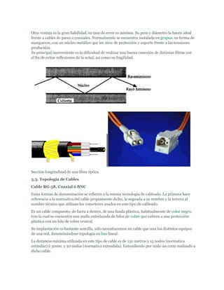 Otra ventaja es la gran fiabilidad, su tasa de error es mínima. Su peso y diámetro la hacen ideal
frente a cables de pares o coaxiales. Normalmente se encuentra instalada en grupos, en forma de
mangueras, con un núcleo metálico que les sirve de protección y soporte frente a las tensiones
producidas.
Su principal incoveniente es la dificultad de realizar una buena conexión de distintas fibras con
el fin de evitar reflexiones de la señal, así como su fragilidad.




Sección longitudinal de una fibra óptica.
3.3. Topología de Cables
Cable RG-58, Coaxial ó BNC
Estas formas de denominación se refieren a la misma tecnología de cableado. La primera hace
referencia a la normativa del cable propiamente dicho, la segunda a su nombre y la tercera al
nombre técnico que utilizan los conectores usados en este tipo de cableado.
Es un cable compuesto, de fuera a dentro, de una funda plástica, habitualmente de color negro,
tras la cual se encuentra una malla entrelazada de hilos de cobre que cubren a una protección
plástica con un hilo de cobre central.
Su implantación es bastante sencilla, sólo necesitaremos un cable que una los distintos equipos
de una red, denominándose topología en bus lineal.
La distancia máxima utilizada en este tipo de cable es de 150 metros y 15 nodos (normativa
estándar) ó 300m. y 30 nodos (normativa extendida). Entendiendo por nodo un corte realizado a
dicho cable.
 