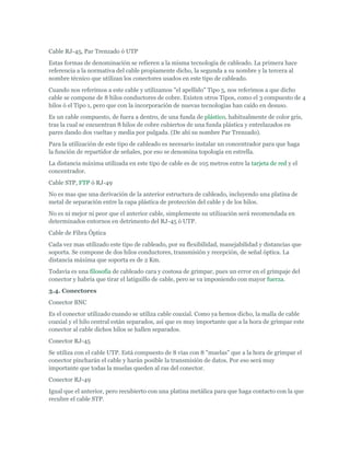 Cable RJ-45, Par Trenzado ó UTP
Estas formas de denominación se refieren a la misma tecnología de cableado. La primera hace
referencia a la normativa del cable propiamente dicho, la segunda a su nombre y la tercera al
nombre técnico que utilizan los conectores usados en este tipo de cableado.
Cuando nos referimos a este cable y utilizamos "el apellido" Tipo 5, nos referimos a que dicho
cable se compone de 8 hilos conductores de cobre. Existen otros Tipos, como el 3 compuesto de 4
hilos ó el Tipo 1, pero que con la incorporación de nuevas tecnologías han caído en desuso.
Es un cable compuesto, de fuera a dentro, de una funda de plástico, habitualmente de color gris,
tras la cual se encuentran 8 hilos de cobre cubiertos de una funda plástica y entrelazados en
pares dando dos vueltas y media por pulgada. (De ahí su nombre Par Trenzado).
Para la utilización de este tipo de cableado es necesario instalar un concentrador para que haga
la función de repartidor de señales, por eso se denomina topología en estrella.
La distancia máxima utilizada en este tipo de cable es de 105 metros entre la tarjeta de red y el
concentrador.
Cable STP, FTP ó RJ-49
No es mas que una derivación de la anterior estructura de cableado, incluyendo una platina de
metal de separación entre la capa plástica de protección del cable y de los hilos.
No es ni mejor ni peor que el anterior cable, simplemente su utilización será recomendada en
determinados entornos en detrimento del RJ-45 ó UTP.
Cable de Fibra Óptica
Cada vez mas utilizado este tipo de cableado, por su flexibilidad, manejabilidad y distancias que
soporta. Se compone de dos hilos conductores, transmisión y recepción, de señal óptica. La
distancia máxima que soporta es de 2 Km.
Todavía es una filosofía de cableado cara y costosa de grimpar, pues un error en el grimpaje del
conector y habría que tirar el latiguillo de cable, pero se va imponiendo con mayor fuerza.
3.4. Conectores
Conector BNC
Es el conector utilizado cuando se utiliza cable coaxial. Como ya hemos dicho, la malla de cable
coaxial y el hilo central están separados, así que es muy importante que a la hora de grimpar este
conector al cable dichos hilos se hallen separados.
Conector RJ-45
Se utiliza con el cable UTP. Está compuesto de 8 vías con 8 "muelas" que a la hora de grimpar el
conector pincharán el cable y harán posible la transmisión de datos. Por eso será muy
importante que todas la muelas queden al ras del conector.
Conector RJ-49
Igual que el anterior, pero recubierto con una platina metálica para que haga contacto con la que
recubre el cable STP.
 