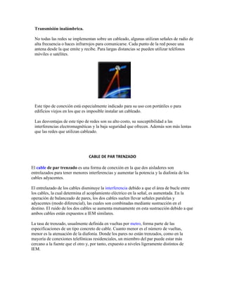 Transmisión inalámbrica.

 No todas las redes se implementan sobre un cableado, algunas utilizan señales de radio de
 alta frecuencia o haces infrarrojos para comunicarse. Cada punto de la red posee una
 antena desde la que emite y recibe. Para largas distancias se pueden utilizar teléfonos
 móviles o satélites.




 Este tipo de conexión está especialmente indicado para su uso con portátiles o para
 edificios viejos en los que es imposible instalar un cableado.

 Las desventajas de este tipo de redes son su alto costo, su susceptibilidad a las
 interferencias electromagnéticas y la baja seguridad que ofrecen. Además son más lentas
 que las redes que utilizan cableado.




                                 CABLE DE PAR TRENZADO

El cable de par trenzado es una forma de conexión en la que dos aisladores son
entrelazados para tener menores interferencias y aumentar la potencia y la diafonía de los
cables adyacentes.

El entrelazado de los cables disminuye la interferencia debido a que el área de bucle entre
los cables, la cual determina el acoplamiento eléctrico en la señal, es aumentada. En la
operación de balanceado de pares, los dos cables suelen llevar señales paralelas y
adyacentes (modo diferencial), las cuales son combinadas mediante sustracción en el
destino. El ruido de los dos cables se aumenta mutuamente en esta sustracción debido a que
ambos cables están expuestos a IEM similares.

La tasa de trenzado, usualmente definida en vueltas por metro, forma parte de las
especificaciones de un tipo concreto de cable. Cuanto menor es el número de vueltas,
menor es la atenuación de la diafonía. Donde los pares no están trenzados, como en la
mayoría de conexiones telefónicas residenciales, un miembro del par puede estar más
cercano a la fuente que el otro y, por tanto, expuesto a niveles ligeramente distintos de
IEM.
 