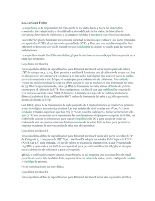 3.5. La Capa Física
La capa física es la responsable del transporte de los datos hacia y fuera del dispositivo
conectado. Su trabajo incluye el codificado y descodificado de los datos, la detección de
portadora, detección de colisiones, y la interface eléctrica y mecánica con el medio conectado.
Fast Ethernet puede funcionar en la misma variedad de medios que 10BaseT (los pares trenzados
sin apantallar (UTP), el par trenzado apantallado (STP), y fibra con una notable excepción Fast
Ethernet no funciona con cable coaxial porque la industria ha dejado de usarlo para las nuevas
instalaciones.
La especificación de Fast Ethernet define 3 tipos de medios con una subcapa física separada para
cada tipo de medio:
Capa física 100BaseT4
Esta capa física define la especificación para Ethernet 100BaseT sobre cuatro pares de cables
UTP de categorías 3, 4, o 5. Esto permite a 100BaseT funcionar con el cableado de mayor uso hoy
en día que es el de Categoría 3. 100BaseT4 es una señal half-duplex que usa tres pares de cables
para la transmisión a 100 Mbps y el cuarto par para la detección de colisiones. Este método
reduce las señales100BaseT4 a 33.33 Mbps por par lo que se traduce en una frecuencia del reloj
de 33 Mhz Desgraciadamente, estos 33 Mhz de frecuencia del reloj violan el límite de 30 Mhz
puesto para el cableado de UTP. Por consiguiente, 100BaseT usa una codificación ternaria de
tres niveles conocido como 8B6T (8 binario - 6 ternario) en lugar de la codificación binaria
directa (2 niveles). Esta codificación 8B6T reduce la frecuencia del reloj a 25 Mhz que están
dentro del límite de UTP.
Con 8B6T, antes de la transmisión de cada conjunto de 8 dígitos binarios se convierten primero
a uno de 6 dígitos ternarios (3-niveles). Las tres señales de nivel usadas son +V, 0, -V. Los 6
símbolos ternarios significan que hay 729 (3^6) de posibles codewords. Subsecuentemente sólo
256 (2^8) son necesarios para representar las combinaciones del paquete completo de 8-bits, las
codewords usadas se seleccionan para lograr el equilibrio de DC y para asegurar todas las
codewords son necesarias al menos dos transiciones de la señal. Esto se hace para permitir al
receptor mantener la sincronización de reloj con el transmisor.
Capa física 100BaseTX
Esta capa física define la especificación para Ethernet 100BaseT sobre dos pares de cables UTP
de Categoría 5, o dos pares de STP Tipo 1. 100BaseTX adopta las señales Full-Duplex de FDDI
(ANSI X3T9.5) para trabajar. Un par de cables se usa para la transmisión, a una frecuencia de
125-MHz y operando a un 80% de su capacidad para permitir codificación 4B/5B y el otro par
para la detección de colisiones y para la recepción.
4B/5B, o codificación cuatro binaria, cinco binaria, es un esquema que usa cinco bits de señal
para llevar cuatro bits de datos. Este esquema tiene 16 valores de datos, cuatro códigos de control
y el código de retorno.
Otras combinaciones no son válidas.
Capa física 100BaseFX
Esta capa física define la especificación para Ethernet 100BaseT sobre dos segmentos de fibra
 