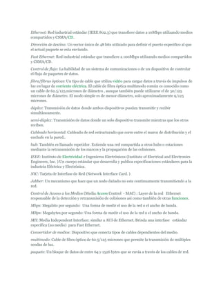 Ethernet: Red industrial estándar (IEEE 802.3) que transfiere datos a 10Mbps utilizando medios
compartidos y CSMA/CD.
Dirección de destino: Un vector único de 48 bits utilizado para definir el puerto especifico al que
el actual paquete se esta enviando.
Fast Ethernet: Red industrial estándar que transfiere a 100Mbps utilizando medios compartidos
y CSMA/CD.
Control de flujo: La habilidad de un sistema de comunicaciones o de un dispositivo de controlar
el flujo de paquetes de datos.
fibra/fibras ópticas: Un tipo de cable que utiliza vidrio para cargar datos a través de impulsos de
luz en lugar de corriente eléctrica. El cable de fibra óptica multimodo común es conocido como
un cable de 62.5/125 micrones de diámetro , aunque también puede utilizarse el de 50/125
micrones de diámetro. El modo simple es de menor diámetro, solo aproximadamente 9/125
micrones.
dúplex: Transmisión de datos donde ambos dispositivos pueden transmitir y recibir
simultáneamente.
semi-dúplex: Transmisión de datos donde un solo dispositivo transmite mientras que los otros
reciben.
Cableado horizontal: Cableado de red estructurado que corre entre el marco de distribución y el
enchufe en la pared..
hub: También es llamado repetidor. Extiende una red compartida a otros hubs o estaciones
mediante la retransmisión de los marcos y la propagación de las colisiones.
IEEE: Instituto de Electricidad e Ingenieros Electrónicos (Institute of Electrical and Electronics
Engineers, Inc. ) Un cuerpo estándar que desarrolla y publica especificaciones estándares para la
industria Eléctrica y Electrónica.
NIC: Tarjeta de Interfase de Red (Network Interface Card. )
Jabber: Un mecanismo que hace que un nodo dañado no este continuamente transmitiendo a la
red.
Control de Acceso a los Medios (Media Access Control - MAC) : Layer de la red Ethernet
responsable de la detección y retransmisión de colisiones así como también de otras funciones.
Mbps: Megabits por segundo: Una forma de medir el uso de la red o el ancho de banda.
MBps: Megabytes por segundo: Una forma de medir el uso de la red o el ancho de banda.
MII: Media Independent Interface: similar a AUI de Ethernet. Brinda una interfase estándar
especifica (no medio) para Fast Ethernet.
Convertidor de medios: Dispositivo que conecta tipos de cables dependientes del medio.
multimodo: Cable de fibra óptica de 62.5/125 micrones que permite la transmisión de múltiples
sendas de luz.
paquete: Un bloque de datos de entre 64 y 1526 bytes que se envía a través de los cables de red.
 
