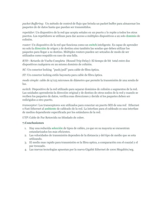 packet Buffering: Un método de control de flujo que brinda un packet buffer para almacenar los
paquetes de de datos hasta que puedan ser transmitidos.
repetidor: Un dispositivo de la red que acepta señales en un puerto y lo repite a todos los otros
puertos. Los repetidores se utilizan para dar acceso a múltiples dispositivos a un solo dominio de
colisión.
router: Un dispositivo de la red que funciona como un switch inteligente. Es capaz de aprender
no solo la dirección de origen y de destino sino también las sendas que deben utilizar los
paquetes para llegar a su destino. Múltiples routers pueden ser seteados de modo de ser
utilizados como respaldo en caso de una falla.
RTD - Retardo de Vuelta Completa (Round Trip Delay): El tiempo de bit total entre dos
dispositivos cualquiera en un mismo dominio de colisión.
SC: Un conector locking "push/pull" para cable de fibra óptica.
ST: Un conector locking estilo bayoneta para cable de fibra óptica.
modo simple: cable de 9/125 micrones de diámetro que permite la transmisión de una senda de
luz.
switch: Dispositivo de la red utilizado para separar dominios de colisión o segmentos de la red.
Las unidades aprenderán la dirección original y de destino de otros nodos de la red y cuando se
reciben los paquetes de datos, verifica esas direcciones y decide si los paquetes deben ser
redirigidos a otro puerto.
transceptor: Los transceptores son utilizados para conectar un puerto MII de una red Ethernet
o Fast Ethernet al ambiente de cableado de la red. La interfase para el cableado es una interfase
de medios dependiente especificada por los estándares de la red.
UTP: Cable de Par Retorcido no blindado de cobre.
7.Conclusiones
 1. Hay una reducida selección de tipos de cables, ya que en su mayoria se encuentran
    estandarizados los mas eficientes.
 2. Las velocidades de transmisión dependen de la distancia y del tipo de medio que se esta
    utilizando.
 3. El medio mas rapido para transmisión es la fibra optica, a comparación con el coaxial y el
    par trenzado.
 4. Las nuevas tecnologías apuestan por la nueva Gigabit Ethernet de 1000 Megabits/seg.
 