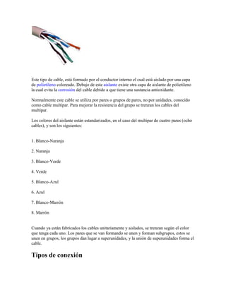 Este tipo de cable, está formado por el conductor interno el cual está aislado por una capa
de polietileno coloreado. Debajo de este aislante existe otra capa de aislante de polietileno
la cual evita la corrosión del cable debido a que tiene una sustancia antioxidante.

Normalmente este cable se utiliza por pares o grupos de pares, no por unidades, conocido
como cable multipar. Para mejorar la resistencia del grupo se trenzan los cables del
multipar.

Los colores del aislante están estandarizados, en el caso del multipar de cuatro pares (ocho
cables), y son los siguientes:


1. Blanco-Naranja

2. Naranja

3. Blanco-Verde

4. Verde

5. Blanco-Azul

6. Azul

7. Blanco-Marrón

8. Marrón


Cuando ya están fabricados los cables unitariamente y aislados, se trenzan según el color
que tenga cada uno. Los pares que se van formando se unen y forman subgrupos, estos se
unen en grupos, los grupos dan lugar a superunidades, y la unión de superunidades forma el
cable.

Tipos de conexión
 
