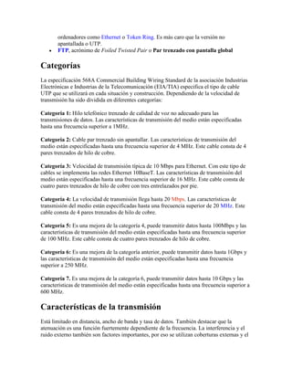 ordenadores como Ethernet o Token Ring. Es más caro que la versión no
       apantallada o UTP.
      FTP, acrónimo de Foiled Twisted Pair o Par trenzado con pantalla global

Categorías
La especificación 568A Commercial Building Wiring Standard de la asociación Industrias
Electrónicas e Industrias de la Telecomunicación (EIA/TIA) especifica el tipo de cable
UTP que se utilizará en cada situación y construcción. Dependiendo de la velocidad de
transmisión ha sido dividida en diferentes categorías:

Categoría 1: Hilo telefónico trenzado de calidad de voz no adecuado para las
transmisiones de datos. Las características de transmisión del medio están especificadas
hasta una frecuencia superior a 1MHz.

Categoría 2: Cable par trenzado sin apantallar. Las características de transmisión del
medio están especificadas hasta una frecuencia superior de 4 MHz. Este cable consta de 4
pares trenzados de hilo de cobre.

Categoría 3: Velocidad de transmisión típica de 10 Mbps para Ethernet. Con este tipo de
cables se implementa las redes Ethernet 10BaseT. Las características de transmisión del
medio están especificadas hasta una frecuencia superior de 16 MHz. Este cable consta de
cuatro pares trenzados de hilo de cobre con tres entrelazados por pie.

Categoría 4: La velocidad de transmisión llega hasta 20 Mbps. Las características de
transmisión del medio están especificadas hasta una frecuencia superior de 20 MHz. Este
cable consta de 4 pares trenzados de hilo de cobre.

Categoría 5: Es una mejora de la categoría 4, puede transmitir datos hasta 100Mbps y las
características de transmisión del medio están especificadas hasta una frecuencia superior
de 100 MHz. Este cable consta de cuatro pares trenzados de hilo de cobre.

Categoría 6: Es una mejora de la categoría anterior, puede transmitir datos hasta 1Gbps y
las características de transmisión del medio están especificadas hasta una frecuencia
superior a 250 MHz.

Categoría 7. Es una mejora de la categoría 6, puede transmitir datos hasta 10 Gbps y las
características de transmisión del medio están especificadas hasta una frecuencia superior a
600 MHz.

Características de la transmisión
Está limitado en distancia, ancho de banda y tasa de datos. También destacar que la
atenuación es una función fuertemente dependiente de la frecuencia. La interferencia y el
ruido externo también son factores importantes, por eso se utilizan coberturas externas y el
 
