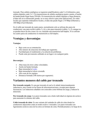 trenzado. Para señales analógicas se requieren amplificadores cada 5 o 6 kilómetros, para
señales digitales cada 2 ó 3. En transmisiones de señales analógicas punto a punto, el ancho
de banda puede llegar hasta 250 kHz. En transmisión de señales digitales a larga distancia,
el data rate no es demasiado grande, no es muy efectivo para estas aplicaciones. En redes
locales que soportan ordenadores locales, el data rate puede llegar a 10 Mbps (Ethernet) y
100 Mbps (Fast-Ethernet).

En el cable par trenzado de cuatro pares, normalmente solo se utilizan dos pares de
conductores, uno para recibir (cables 3 y 6) y otro para transmitir (cables 1 y 2), aunque no
se pueden hacer las dos cosas a la vez, teniendo una trasmisión half-duplex. Si se utilizan
los cuatro pares de conductores la transmisión es full-duplex.

Ventajas y desventajas
Ventajas:

      Bajo costo en su contratación.
      Alto número de estaciones de trabajo por segmento.
      Facilidad para el rendimiento y la solución de problemas.
      Puede estar previamente cableado en un lugar o en cualquier parte.


Desventajas:

      Altas tasas de error a altas velocidades.
      Ancho de banda limitado.
      Baja inmunidad al ruido.
      Baja inmunidad al efecto crosstalk.
      Alto coste de los equipos.
      Distancia limitada (100 metros por segmento).

Variantes menores del cable par trenzado
Par trenzado cargado: Es una par trenzado al cual se le añade intencionadamente
inductancia, muy común en las líneas de telecomunicaciones, excepto para algunas
frecuencias. Los inductores añadidos son conocidos como bobinas de carga y reducen la
distorsión.

Par trenzado sin carga: Los pares trenzados son a título individual en régimen de esclavo
para aumentar la robustez del cable.

Cable trenzado de cinta: Es una variante del estándar de cable de cinta donde los
conductores adyacentes están en modo esclavo i trenzados. Los pares trenzados son
ligeramente esclavos unos de los otros en formato de cinta. Periódicamentes a lo largo de la
 