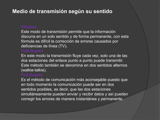 Medio de transmisión según su sentido

   Simplex
   Este modo de transmisión permite que la información
   discurra en un solo sentido y de forma permanente, con esta
   fórmula es difícil la corrección de errores causados por
   deficiencias de línea (TV).
   Half-Duplex
   En este modo la transmisión fluye cada vez, solo una de las
   dos estaciones del enlace punto a punto puede transmitir.
   Este método también se denomina en dos sentidos alternos
   (walkie-talkie).
   Full-Duplex
   Es el método de comunicación más aconsejable puesto que
   en todo momento la comunicación puede ser en dos
   sentidos posibles, es decir, que las dos estaciones
   simultáneamente pueden enviar y recibir datos y así pueden
   corregir los errores de manera instantánea y permanente.
 