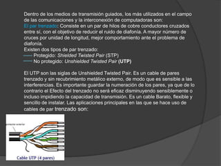 Dentro de los medios de transmisión guiados, los más utilizados en el campo
de las comunicaciones y la interconexión de computadoras son:
El par trenzado: Consiste en un par de hilos de cobre conductores cruzados
entre sí, con el objetivo de reducir el ruido de diafonía. A mayor número de
cruces por unidad de longitud, mejor comportamiento ante el problema de
diafonía.
Existen dos tipos de par trenzado:
     Protegido: Shielded Twisted Pair (STP)
     No protegido: Unshielded Twisted Pair (UTP)

El UTP son las siglas de Unshielded Twisted Pair. Es un cable de pares
trenzado y sin recubrimiento metálico externo, de modo que es sensible a las
interferencias. Es importante guardar la numeración de los pares, ya que de lo
contrario el Efecto del trenzado no será eficaz disminuyendo sensiblemente o
incluso impidiendo la capacidad de transmisión. Es un cable Barato, flexible y
sencillo de instalar. Las aplicaciones principales en las que se hace uso de
cables de par trenzado son:
 