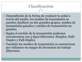 Clasificación

 Dependiendo de la forma de conducir la señal a
  través del medio, los medios de transmisión se
  pueden clasificar en dos grandes grupos, medios de
  transmisión guiados y medios de transmisión no
  guiados.
 Según el sentido de la transmisión podemos
  encontrarnos con 3 tipos diferentes: Simplex, Half-
  Duplex y Full-Duplex.
 También los medios de transmisión se caracterizan
  por utilizarse en rangos de frecuencia de trabajo
  diferentes.
 
