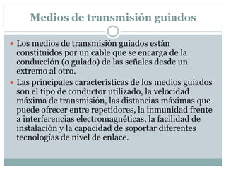 Medios de transmisión guiados

 Los medios de transmisión guiados están
  constituidos por un cable que se encarga de la
  conducción (o guiado) de las señales desde un
  extremo al otro.
 Las principales características de los medios guiados
  son el tipo de conductor utilizado, la velocidad
  máxima de transmisión, las distancias máximas que
  puede ofrecer entre repetidores, la inmunidad frente
  a interferencias electromagnéticas, la facilidad de
  instalación y la capacidad de soportar diferentes
  tecnologías de nivel de enlace.
 