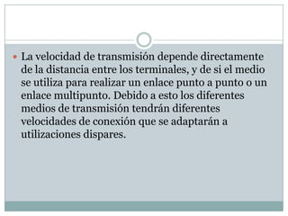  La velocidad de transmisión depende directamente
 de la distancia entre los terminales, y de si el medio
 se utiliza para realizar un enlace punto a punto o un
 enlace multipunto. Debido a esto los diferentes
 medios de transmisión tendrán diferentes
 velocidades de conexión que se adaptarán a
 utilizaciones dispares.
 