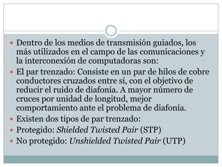  Dentro de los medios de transmisión guiados, los
    más utilizados en el campo de las comunicaciones y
    la interconexión de computadoras son:
   El par trenzado: Consiste en un par de hilos de cobre
    conductores cruzados entre sí, con el objetivo de
    reducir el ruido de diafonía. A mayor número de
    cruces por unidad de longitud, mejor
    comportamiento ante el problema de diafonía.
   Existen dos tipos de par trenzado:
   Protegido: Shielded Twisted Pair (STP)
   No protegido: Unshielded Twisted Pair (UTP)
 