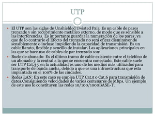 UTP

 El UTP son las siglas de Unshielded Twisted Pair. Es un cable de pares
  trenzado y sin recubrimiento metálico externo, de modo que es sensible a
  las interferencias. Es importante guardar la numeración de los pares, ya
  que de lo contrario el Efecto del trenzado no será eficaz disminuyendo
  sensiblemente o incluso impidiendo la capacidad de transmisión. Es un
  cable Barato, flexible y sencillo de instalar. Las aplicaciones principales en
  las que se hace uso de cables de par trenzado son:
 Bucle de abonado: Es el último tramo de cable existente entre el telefóno de
  un abonado y la central a la que se encuentra conectado. Este cable suele
  ser UTP Cat.3 y en la actualidad es uno de los medios más utilizados para
  transporte de banda ancha, debido a que es una infraestructura que esta
  implantada en el 100% de las ciudades.
 Redes LAN: En este caso se emplea UTP Cat.5 o Cat.6 para transmisión de
  datos.Consiguiendo velocidades de varios centenares de Mbps. Un ejemplo
  de este uso lo constituyen las redes 10/100/1000BASE-T.
 