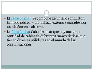  El cable coaxial: Se compone de un hilo conductor,
  llamado núcleo, y un mallazo externo separados por
  un dieléctrico o aislante.
 La fibra óptica: Cabe destacar que hay una gran
  cantidad de cables de diferentes características que
  tienen diversas utilidades en el mundo de las
  comunicaciones.
 