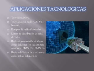    Televisión abierta
   Televisión por cable (CATV) e
    Internet;
   Equipos de radioaficionados
   Líneas de distribución de señal
    de vídeo
   Redes de transmisión de datos
    como Ethernet (en sus antiguas
    versiones 10BASE2/10BASE5)
   Redes telefónicas interurbanas y
    en los cables submarinos.
 