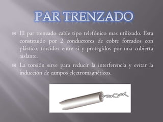    El par trenzado cable tipo telefónico mas utilizado. Esta
    constituido por 2 conductores de cobre forrados con
    plástico, torcidos entre si y protegidos por una cubierta
    aislante.
   La torsión sirve para reducir la interferencia y evitar la
    inducción de campos electromagnéticos.
 