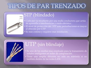 STP (blindado)
• Cada par va recubierto por una malla conductora que actúa
  de apantalla a interferencias y ruido eléctrico.
• El nivel de protección del STP ante perturbaciones es mayor
  al ofrecido por UTP.
• Es mas costoso y requiere mas instalación.




UTP (sin blindaje)
• Es uno de los medias mas empleado para la transmisión de
  señales inteligentes en redes de computación.
• Tiene una amplia difusión no solo en telefonía si no
  también dentro de las redes LAN.
 