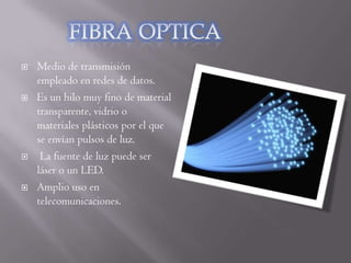    Medio de transmisión
    empleado en redes de datos.
   Es un hilo muy fino de material
    transparente, vidrio o
    materiales plásticos por el que
    se envían pulsos de luz.
    La fuente de luz puede ser
    láser o un LED.
   Amplio uso en
    telecomunicaciones.
 