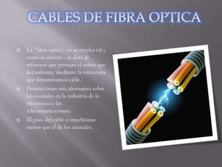    La “fibra óptica” no se emplea tal y
    como se obtiene , se dota de
    refuerzos que protejan el vidrio que
    la conforma, mediante la estructura
    que denominamos cable.
   Proporcionan una alternativa sobre
    los coaxiales en la industria de la
    electrónica y las
    telecomunicaciones.
   El peso del cable es muchísimo
    menor que el de los coaxiales.
 