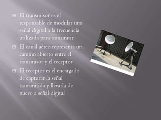    El transmisor es el
    responsable de modular una
    señal digital a la frecuencia
    utilizada para transmitir
   El canal aéreo representa un
    camino abierto entre el
    transmisor y el receptor
   El receptor es el encargado
    de capturar la señal
    transmitida y llevarla de
    nuevo a señal digital
 