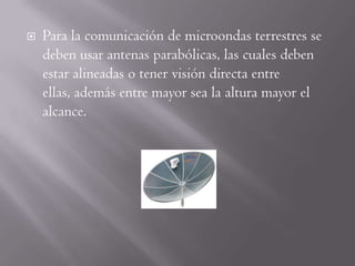    Para la comunicación de microondas terrestres se
    deben usar antenas parabólicas, las cuales deben
    estar alineadas o tener visión directa entre
    ellas, además entre mayor sea la altura mayor el
    alcance.
 