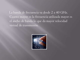 La banda de frecuencia va desde 2 a 40 GHz.
Cuanto mayor es la frecuencia utilizada mayor es
el ancho de banda lo que da mayor velocidad
virtual de transmisión.
 