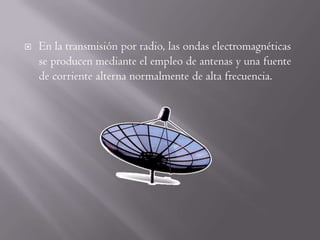    En la transmisión por radio, las ondas electromagnéticas
    se producen mediante el empleo de antenas y una fuente
    de corriente alterna normalmente de alta frecuencia.
 