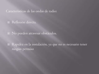 Características de las ondas de radio:

    Reflexión directa.

    No pueden atravesar obstáculos.

    Rapidez en la instalación, ya que no es necesario tener
     ningún permiso
 
