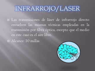    Las transmisiones de láser de infrarrojo directo
    envuelven las mismas técnicas empleadas en la
    transmisión por fibra óptica, excepto que el medio
    en este caso es el aire libre.
   Alcance: 10 millas
 
