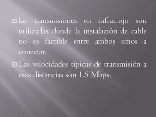  las transmisiones en infrarrojo son
  utilizadas donde la instalación de cable
  no es factible entre ambos sitios a
  conectar.
 Las velocidades típicas de transmisión a
  esas distancias son 1.5 Mbps.
 