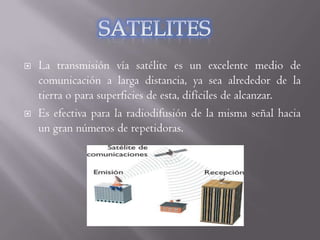    La transmisión vía satélite es un excelente medio de
    comunicación a larga distancia, ya sea alrededor de la
    tierra o para superficies de esta, difíciles de alcanzar.
   Es efectiva para la radiodifusión de la misma señal hacia
    un gran números de repetidoras.
 