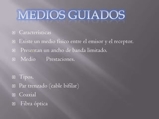    Características
   Existe un medio físico entre el emisor y el receptor.
   Presentan un ancho de banda limitado.
   Medio        Prestaciones.

   Tipos.
   Par trenzado (cable bifilar)
   Coaxial
   Fibra óptica
 