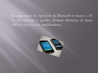 El rango típico de operación de Bluetooth es menor a 10
m, sin embargo se pueden alcanzar distancias de hasta
100 m con el uso de amplificadores.
 