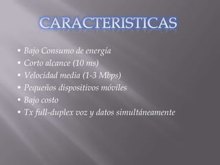 • Bajo Consumo de energía
• Corto alcance (10 ms)
• Velocidad media (1-3 Mbps)
• Pequeños dispositivos móviles
• Bajo costo
• Tx full-duplex voz y datos simultáneamente
 