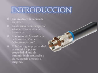    Fue creado en la década de
    los 30’s.
   Es utilizado para transportar
    señales eléctricas de alta
    frecuencia .
   El nombre de Coaxial viene
    de la contracción de
    “Common Access”.
   Cobró una gran popularidad
    en sus inicios por su
    propiedad idónea de
    transmisión de voz, audio y
    video, además de textos e
    imágenes.
 