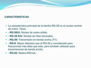 CARACTERISTICAS


 La característica principal de la familia RG-58 es el núcleo central
    de cobre. Tipos:
   - RG-58/U: Núcleo de cobre sólido.
   - RG-58 A/U: Núcleo de hilos trenzados.
   - RG-59: Transmisión en banda ancha (TV).
   - RG-6: Mayor diámetro que el RG-59 y considerado para
    frecuencias más altas que este, pero también utilizado para
    transmisiones de banda ancha.
   - RG-62: Redes ARCnet.
 