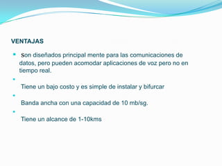 VENTAJAS

 son diseñados principal mente para las comunicaciones de
    datos, pero pueden acomodar aplicaciones de voz pero no en
    tiempo real.

    Tiene un bajo costo y es simple de instalar y bifurcar

    Banda ancha con una capacidad de 10 mb/sg.

    Tiene un alcance de 1-10kms
 
