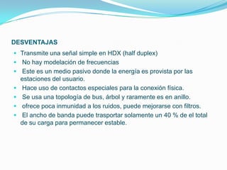 DESVENTAJAS
 Transmite una señal simple en HDX (half duplex)
 No hay modelación de frecuencias
 Este es un medio pasivo donde la energía es provista por las
    estaciones del usuario.
   Hace uso de contactos especiales para la conexión física.
   Se usa una topología de bus, árbol y raramente es en anillo.
   ofrece poca inmunidad a los ruidos, puede mejorarse con filtros.
   El ancho de banda puede trasportar solamente un 40 % de el total
    de su carga para permanecer estable.
 